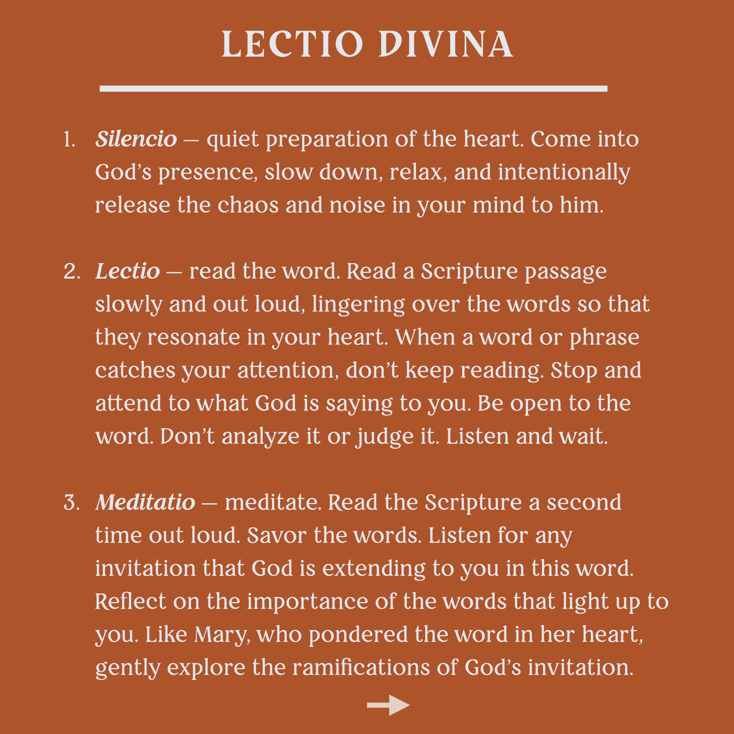 Lectio Divina
1. Silencio - quiet preparation of the heart. Come into God's presence, slow down, relax, and intentionally release the chaos and noise in your mind to him.
2. Lectio- read the word. Read a Scripture passage slowly and out loud, lingering over the words so that they resonate in your heart. When a word or phrase catches your attention, don't keep reading. Stop and attend to what God is saying to you. Be open to the word. Don't analyze it or judge it. Listen and waitn.
3. Meidatio - meditate. Read the Scripture a second time out loud. Savor the words. Listen for any invitation that God is extending to you in this word. Reflect on the importance of the words that light up to you. Like Mary, who pondered the word in her heart, gently explore the ramifications of God's invitation.